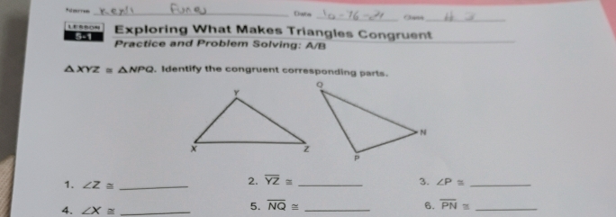 Ners _Chata _Jann_ 
Exploring What Makes Triangles Congruent 
5-1 Practice and Problem Solving: A/B 
_
△ XYZ≌ △ NPQ.Identify the congruent corresponding parts. 
2. overline YZ≌ 3. ∠ P≌
1. ∠ Z≌ ___ overline PN≌ __ 
4. ∠ X≌ _ 
5. overline NQ≌ 6.