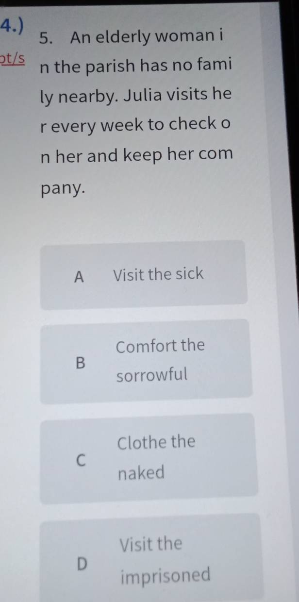 4.) 5. An elderly woman i
ɔt/s n the parish has no fami
ly nearby. Julia visits he
r every week to check o
n her and keep her com
pany.
A Visit the sick
Comfort the
B
sorrowful
Clothe the
C
naked
Visit the
D
imprisoned