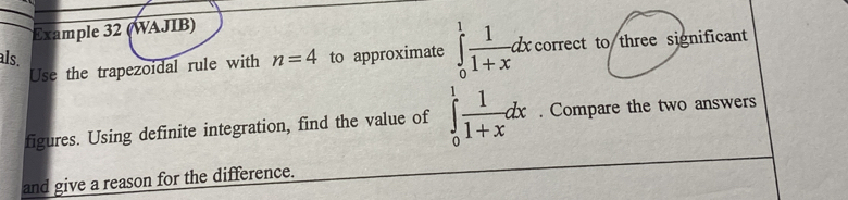 Example 32 (WAJIB) 
als. to approximate ∈tlimits _0^(1frac 1)1+xdxcorrect to three significant 
Use the trapezoidal rule with n=4
figures. Using definite integration, find the value of ∈tlimits _0^(1frac 1)1+xdx. Compare the two answers 
and give a reason for the difference.