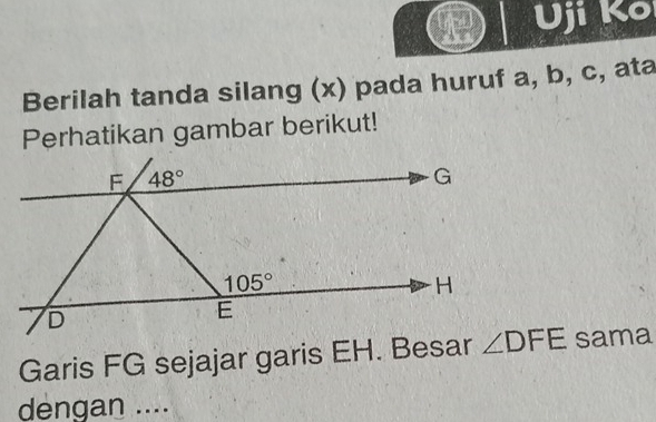 Uji Ko
Berilah tanda silang (x) pada huruf a, b, c, ata
Perhatikan gambar berikut!
Garis FG sejajar garis EH. Besar sama
dengan ....