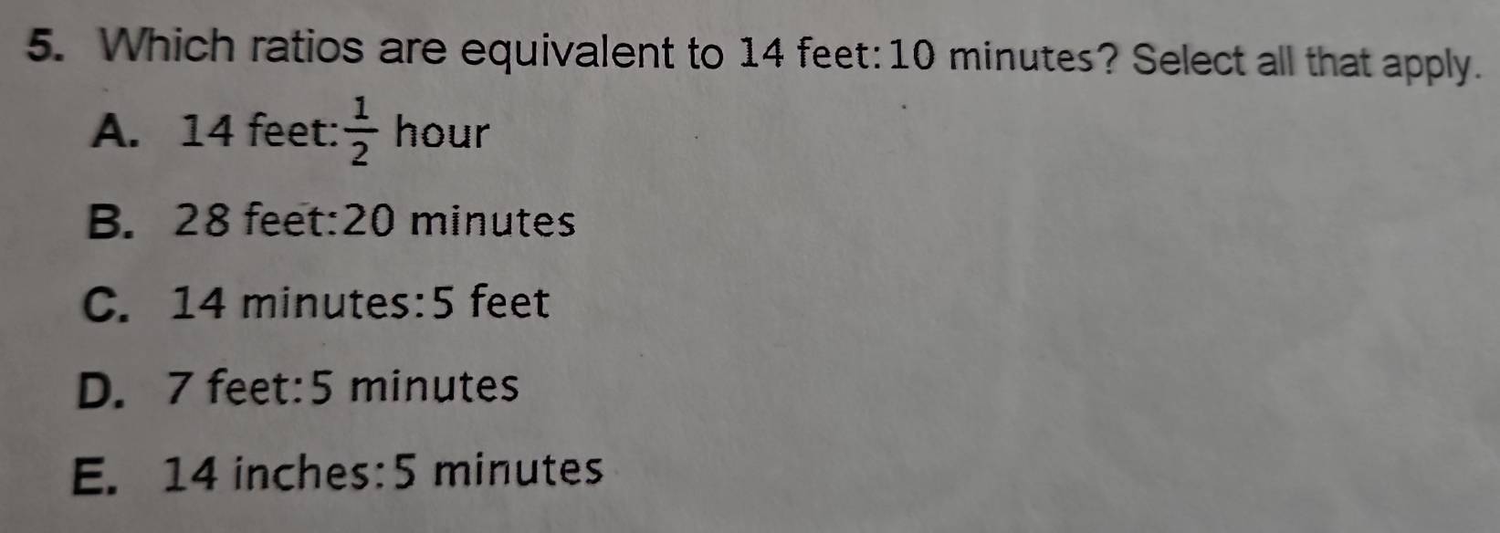 Which ratios are equivalent to 14 feet : 10 minutes? Select all that apply.
A. 14 feet :  1/2  hour
B. 28 feet : 20 minutes
C. 14 minutes : 5 feet
D. 7 feet:5 minutes
E. 14 inches : 5 minutes