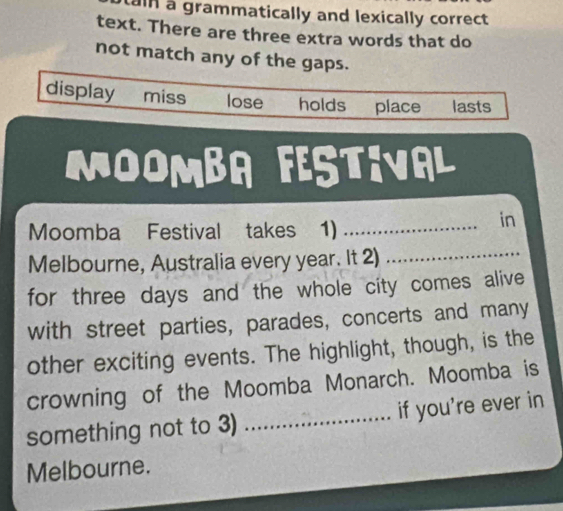 ain a grammatically and lexically correct
text. There are three extra words that do
not match any of the gaps.
display miss lose holds place lasts
MOOMBA FESTIVAL
Moomba Festival takes 1)_
a in
Melbourne, Australia every year. It 2)_
for three days and the whole city comes alive
with street parties, parades, concerts and many
other exciting events. The highlight, though, is the
crowning of the Moomba Monarch. Moomba is
something not to 3) _if you're ever in
Melbourne.