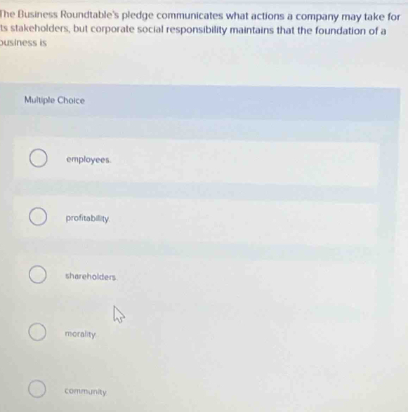 The Business Roundtable's pledge communicates what actions a company may take for
ts stakeholders, but corporate social responsibility maintains that the foundation of a
ousiness is
Multiple Choice
employees.
profitability.
shareholders.
morality
community