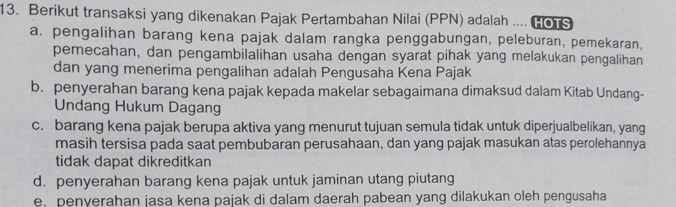 Berikut transaksi yang dikenakan Pajak Pertambahan Nilai (PPN) adalah .... HOTS
a. pengalihan barang kena pajak dalam rangka penggabungan, peleburan, pemekaran,
pemecahan, dan pengambilalihan usaha dengan syarat pihak yang melakukan pengalihan
dan yang menerima pengalihan adalah Pengusaha Kena Pajak
b. penyerahan barang kena pajak kepada makelar sebagaimana dimaksud dalam Kitab Undang-
Undang Hukum Dagang
c. barang kena pajak berupa aktiva yang menurut tujuan semula tidak untuk diperjualbelikan, yang
masih tersisa pada saat pembubaran perusahaan, dan yang pajak masukan atas perolehannya
tidak dapat dikreditkan
d. penyerahan barang kena pajak untuk jaminan utang piutang
e. penyerahan jasa kena pajak di dalam daerah pabean yang dilakukan oleh pengusaha