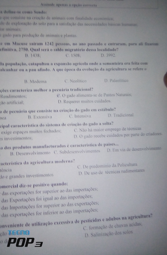 Assinale apenas a opção correcta
a define-se como Sendo:
e que consiste na criação de animais com finalidade económica;
de de exploração do solo para a satisfação das necessidades básicas humanas;
ar animais;
e gado para produção de animais e plantas.
né ém Macuse saíram 1242 pessoas, no ano passado e entraram, para alí fixarem 
efinitiva, 2750. Qual será o saldo migratório dessa localidade?
B. 1438; C. 1508: D. 3992.
da população, catapultou a expansão agrícola onde a sementeira era feita com
alcanhar ou a pau afiado. A que época da evolução da agricultura se refere
B. Moderna C. Neolítico D. Paleolítico
ções caracteriza melhor a pecuária tradicional?
Rendimentos; C. O gado alimenta-se de Pastos Naturais:
ção artificial; D. Requerer muitos cuidados.
o de pecuária que consiste na criação do gado em estábulo?
nea B. Extensiva C. Intensiva D. Tradicional
cipal característica do sistema de criação do gado a solta?
exige espaços muitos fechados: C. Não há maior emprego de técnicas
es investimentos; D. O gado recebe cuidados por parte do criadores.
ao dos produtos manufacturados é característica de países....
B. Desenvolvimento C. Subdesenvolvimentos D. Em via de desenvolvimento
vacterística da agricultura moderna'?'
tência C. De predomínio da Policultura
do e grandes investímentos D. De uso de técnicas rudimentares
omercíal diz-se positivo quando:
é das exportações for superior ao das importações:
das Exportações foi igual ao das importações;
das Importações for superior ao das exportações;
das exportações for inferior ao das importações;
conveniente de utilização excessiva de pesticidas e adubos na agricultura?
ção TEGMO  C. formação de chuvas acidas;
D. Salinização dos solos
POPョ