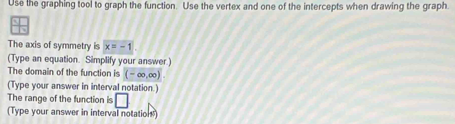 Use the graphing tool to graph the function. Use the vertex and one of the intercepts when drawing the graph. 
The axis of symmetry is x=-1. 
(Type an equation. Simplify your answer.) 
The domain of the function is (-∈fty ,∈fty ). 
(Type your answer in interval notation.) 
The range of the function is □ 
(Type your answer in interval notation)