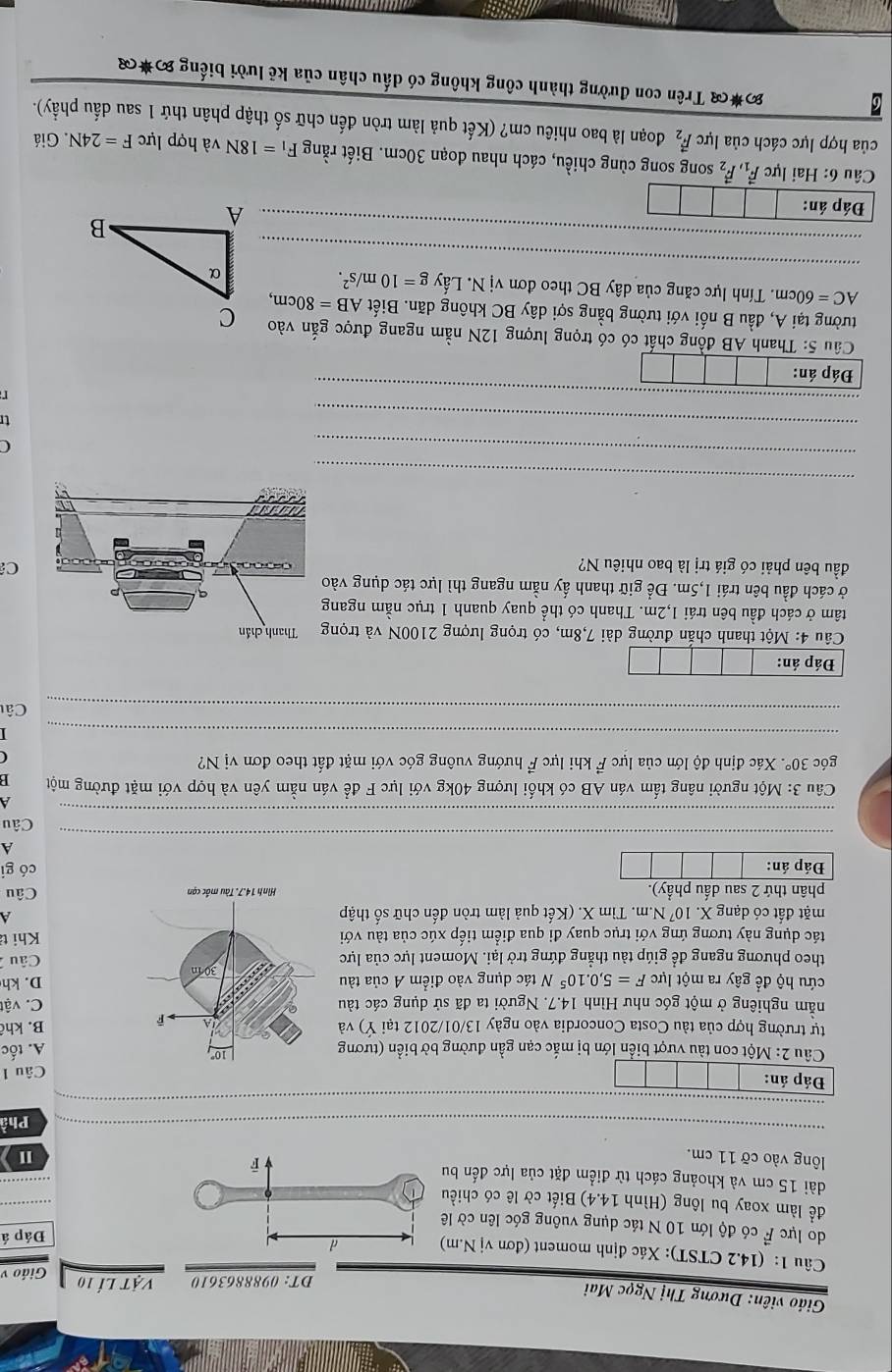 Giáo viên: Dương Thị Ngọc Mai
DT: 0988863610 vật lí 10 Giáo v
Câu 1: (14.2 CTST): Xác định moment (đơn vị N.m
Đáp á
do lực F có độ lớn 10 N tác dụng vuông góc lên cờ l
để làm xoay bu lông (Hình 14.4) Biết cờ lê có chiề
_
dài 15 cm và khoảng cách từ điểm đặt của lực đến b
ông vào cỡ 11 cm.I
_
Phầ
Câu 1
u 2: Một con tàu vượt biển lớn bị mắc cạn gần đường bờ biển (tươngA. tốc
tự trường hợp của tàu Costa Concordia vào ngày 13/01/2012 tại Ý) vàB. khê
năm nghiêng ở một góc như Hình 14.7. Người ta đã sử dụng các tàuC. vật
cứu hộ để gây ra một lực F=5,0.10^5 N tác dụng vào điểm A của tàuD. kh
theo phương ngang để giúp tàu thẳng đứng trở lại. Moment lực của lực Câu 
tác dụng này tương ứng với trục quay đi qua điểm tiếp xúc của tàu với Khi t
mặt đất có dạng X.10^7N.m h. Tìm X. (Kết quả làm tròn đến chữ số thập
phân thứ 2 sau dấu phẩy). Câu
Đáp án: có gi
A
Câu
Câu  3: Một người nâng tấm ván AB có khối lượng 40kg với lực F để ván nằm yên và hợp với mặt đường một
góc 30° Xác định độ lớn của lực vector F * khi lực F hướng vuông góc với mặt đất theo đơn vị N?
_
_
_
_
_
Cât
Đáp án:
Câu 4: Một thanh chắn đường dài 7,8m, có trọng lượng 2100N và trọn
tâm ở cách đầu bên trái 1,2m. Thanh có thể quay quanh 1 trục nằm ngan
ở cách đầu bên trái 1,5m. Để giữ thanh ấy nằm ngang thì lực tác dụng và
đầu bên phải có giá trị là bao nhiêu N?
C
_
_
C
_
tr
_
Thanh AB đồng chất có có trọng lượng 12N nằm ngang được gắn vào
tường tại A, đầu B nối với tường bằng sợi dây BC không dãn. Biết AB=80cm,
_
AC=60cm. Tính lực căng của dây BC theo đơn vị N. Lấy g=10m/s^2.
_
Đáp án:
Câu 6: Hai lực vector F_1,vector F_2 song song cùng chiều, cách nhau đoạn 30cm. Biết rằng F_1=18N và hợp lực F=24N Giá
của hợp lực cách của lực vector F_2 đoạn là bao nhiêu cm? (Kết quả làm tròn đến chữ số thập phân thứ 1 sau dấu phầy).
Đ*( Trên con đường thành công không có dấu chân của kẻ lười biếng %*(