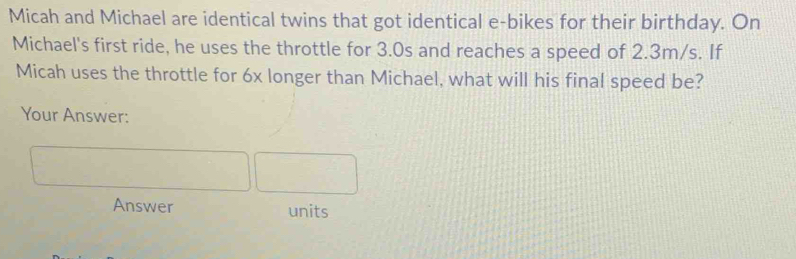 Micah and Michael are identical twins that got identical e-bikes for their birthday. On 
Michael's first ride, he uses the throttle for 3.0s and reaches a speed of 2.3m/s. If 
Micah uses the throttle for 6x longer than Michael, what will his final speed be? 
Your Answer: 
Answer units