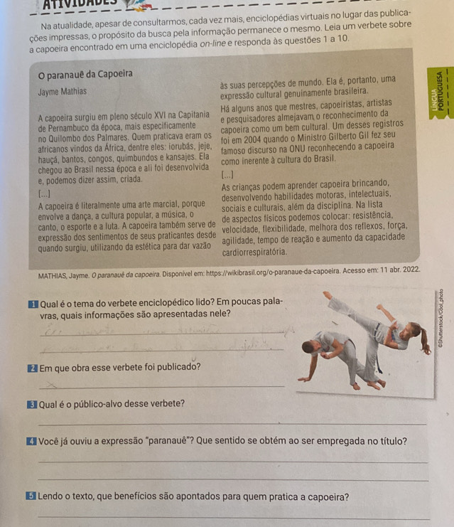 Na atualidade, apesar de consultarmos, cada vez mais, enciclopédias virtuais no lugar das publica-
ções impressas, o propósito da busca pela informação permanece o mesmo. Leia um verbete sobre
a capoeira encontrado em uma enciclopédia on-line e responda às questões 1 a 10.
O paranauê da Capoeira
Jayme Mathias às suas percepções de mundo. Ela é, portanto, uma
expressão cultural genuinamente brasileira.
Há alguns anos que mestres, capoeiristas, artistas 6
A capoeira surgiu em pleno século XVI na Capitania e pesquisadores almejavam o reconhecimento da
de Pernambuco da época, mais especificamente
no Quilombo dos Palmares. Quem praticava eram os capoeira como um bem cultural. Um desses registros
africanos vindos da África, dentre eles: iorubás, jeje, foi em 2004 quando o Ministro Gilberto Gil fez seu
hauçá, bantos, congos, quimbundos e kansajes. Ela famoso discurso na ONU reconhecendo a capoeira
chegou ao Brasil nessa época e ali foi desenvolvida como inerente à cultura do Brasil.
e, podemos dizer assim, criada. [...]
[...] As crianças podem aprender capoeira brincando,
A capoeira é literalmente uma arte marcial, porque desenvolvendo habilidades motoras, intelectuais.
envolve a dança, a cultura popular, a música, o sociais e culturais, além da disciplina. Na lista
canto, o esporte e a luta. A capoeira também serve de de aspectos físicos podemos colocar: resistência,
expressão dos sentimentos de seus praticantes desde velocidade, flexibilidade, melhora dos reflexos, força,
quando surgiu, utilizando da estética para dar vazão cardiorres piratória. agilidade, tempo de reação e aumento da capacidade
MATHIAS, Jayme. O paranauê da capoeira. Disponível em: https://wikibrasil.org/o-paranaue-da-capoeira. Acesso em: 11 abr. 2022.
u Qual é o tema do verbete enciclopédico lido? Em poucas pala-
vras, quais informações são apresentadas nele?
_
_
€ Em que obra esse verbete foi publicado?
_
€ Qual é o público-alvo desse verbete?
_
aVocê já ouviu a expressão "paranauê"? Que sentido se obtém ao ser empregada no título?
_
_
Lendo o texto, que benefícios são apontados para quem pratica a capoeira?
_