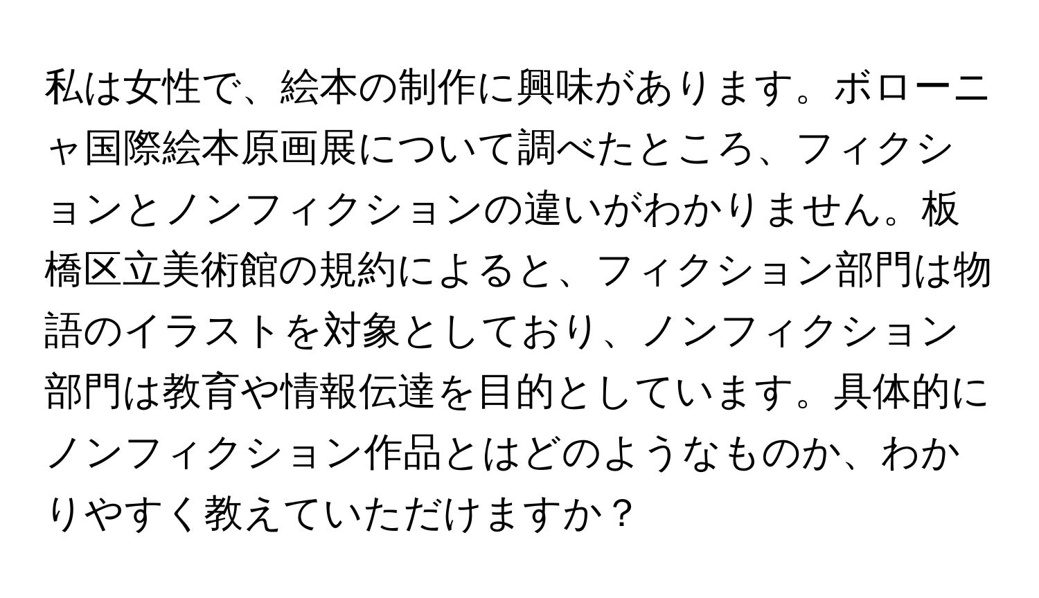 私は女性で、絵本の制作に興味があります。ボローニャ国際絵本原画展について調べたところ、フィクションとノンフィクションの違いがわかりません。板橋区立美術館の規約によると、フィクション部門は物語のイラストを対象としており、ノンフィクション部門は教育や情報伝達を目的としています。具体的にノンフィクション作品とはどのようなものか、わかりやすく教えていただけますか？