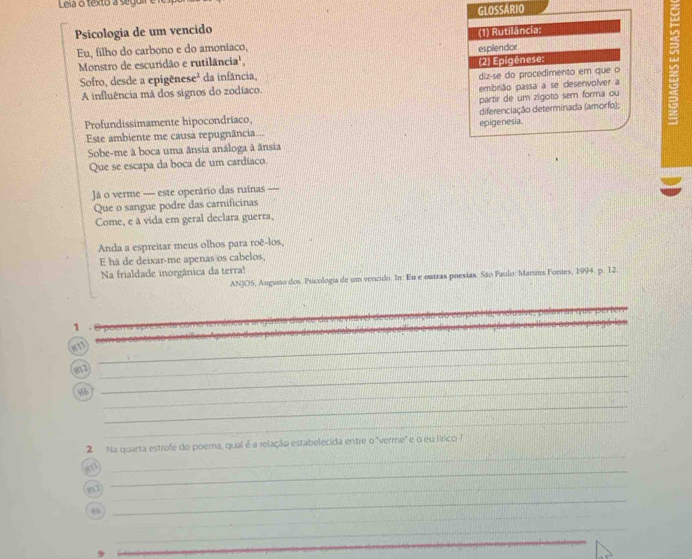 Leia o texto a segui 
Psicologia de um vencido GLOSSÁRIO 
Eu, filho do carbono e do amoníaco, (1) Rutilância: 
= 
Monstro de escuridão e rutilância', esplendor 
Sofro, desde a epigênese² da infância, (2) Epigênese: 
A influência má dos signos do zodíaco. diz-se do procedimento em que o 
embrião passa a se desenvolver a 
partir de um zigoto sem forma ou 
Profundissimamente hipocondríaco, diferenciação determinada (amorfo); 
Este ambiente me causa repugnância... epigenesia. 
Sobe-me à boca uma ânsia análoga à ânsia 
Que se escapa da boca de um cardíaco. 
Já o verme — este operário das ruínas — 
Que o sangue podre das carnificinas 
Come, e à vida em geral declara guerra, 
Anda a espreitar meus olhos para roê-los, 
E há de deixar-me apenas os cabelos, 
Na frialdade inorgânica da terra! 
ANJOS, Augusto dos. Psicologia de um vencido. In: Eu e outras poesias. São Paulo: Maruns Fontes, 1994. p. 12. 
1 
_ 
H1T 
_ 
_ 
_ 
H12 
H6_ 
_ 
_ 
2 Na quarta estrofe do poema, qual é a relação estabelecida entre o "verme' e o eu lírico ? 
H11_ 
_ 
_ 
82 
_ 
_ 
_