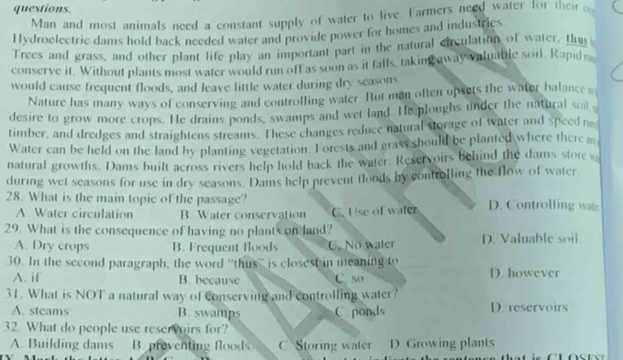 questions.
Man and most animals need a constant supply of water to live. Farmers need water for their 
Hydroelectric dams hold back needed water and provide power for homes and industrics
Trees and grass, and other plant life play an important part in the natural circulation of water, thus
conserve it. Without plants most water would run off as soon as it falls, taking away valuable soil. Rapid r
would cause frequent floods, and leave little water during dry seasons.
Nature has many ways of conserving and controlling water. But man often upsets the water balance 
desire to grow more crops. He drains ponds, swamps and wet land. He ploughs under the natural soii 
timber, and dredges and straightens streams. These changes reduce natural storage of water and speed n
Water can be held on the land by planting vegetation. Forests and grass should be planted where there 
natural growths. Dams built across rivers help hold back the water. Reservoirs behind the dams store 
during wet seasons for use in dry seasons. Dams help prevent floods by controlling the flow of water.
28. What is the main topic of the passage? D. Controlling wa
A. Water circulation B. Water conservation C. Use of water
29. What is the consequence of having no plants on land? D. Valuable soil.
A. Dry crops B. Frequent floods C. No water
30. In the second paragraph, the word “'thus” is closest in meaning to D. however
A. if B. because C. 50
31. What is NOT a natural way of conserving and controlling water?
A. steams B. swamps C. ponds D. reservoirs
32. What do people use reservoirs for?
A. Building dams B. preventing floods C Storing water D. Growing plants