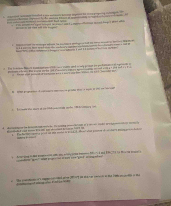 A hot food restaument installed a new astomatic ketchup dispenser for use in preparing its burgers. The 
amient of ketchup dispensed by the machine follows an spproximately cormal distribation with mean 1.05
fund coners and staudard deviation 0.08 fuld nince. 
s. If the restaurant's goal is to put between 3 and 1:2 ounces of ketchup on each burger, about what 
percent of the time will this happen? 
h Suppose that the manager adjusts the machine's settings so that the mean amount of ketchup dispensed 
is 1.1 eances. How much does the machine's standard deviaison have to be reduced to ensure that at 
leaxt 99% of the restturant's burgers have between 1 and 1.2 ounces of ketchup on them? 
3. The Graduate Becord Examinations (GREs) are widely used to help predict the performance of applicants to and sigma =112
graduale schools. The scores on the GRE Chemistry test are approximately normal with mu =694
a About what percent of test takers earn a score less than 500 on the GRE Chemiatry cest? 
h. What proportion of test takers earn a score greater than or equal to 900 on this test? 
c Estimate the score at the 99th percentile on the GRE Chemistry test. 
4. According to the truecancom website, the asking prices for cars of a certain model are opprosimately normally 
distributed with mean $35,987 and standard deviation $607 50. 
a The factory invoice price for this model is $35,625. About what percent of cars have asking prices below 
factory invoice? 
b. According to the truecar com site, any asking price between $34,772 and $36,225 for this car model is 
considered "good" What proportion of cars have "good" asking prices? 
c. The manufacturer's suggested retail price (MSRP) for this car model is at the 98th percentile of the 
distribution of asking price. Find the MSRP