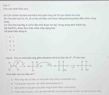 Cho các phát biểu sau:
(a) Các oxide của kim loại kiêm thố phản ứng với CO tạo thành kim loại.
(b) Các kim loại Ca, Fe, Al và Na chỉ điều chế được bằng phương pháp điện phân nóng
chây.
(c) Các kim loại Mg, K và Fe đều khử được ion Ag^+ trong dung dịch thành Ag.
(d) Na +CO_3 được làm chất chữa cháy dạng bột.
Số phát biểu đúng là
A. 1
B. 2
C. 3
D. 4
Câu B: Cho cơ chế phân ứng giữa ethylene với H_2O (xúc tác H^+,t^0) như sau:
H H H
H H H
- “”
QH_2 H OH
Phát biểu nào sau đây sai ?
A. Phân ứng xảy ra theo cơ chế phản ứng cộng nucleophile (A_n).
B. Trong phần ứng trên, tác nhân electrophile là of
C. Sản phẩm trung gian của phần ứng là hình thành carbocation.
D. Phần ứng cộng Br₂, HCI vào liên kiết đội của ethylene xây ra theo cơ chế tương tự trên.