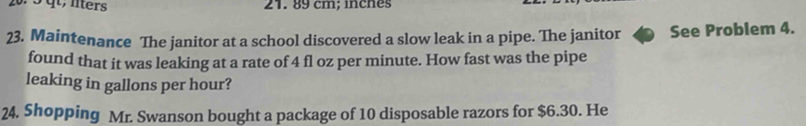 qt, lters 21. 89 cm; inches
23. Maintenance The janitor at a school discovered a slow leak in a pipe. The janitor See Problem 4. 
found that it was leaking at a rate of 4 fl oz per minute. How fast was the pipe 
leaking in gallons per hour? 
24. Shopping Mr. Swanson bought a package of 10 disposable razors for $6.30. He