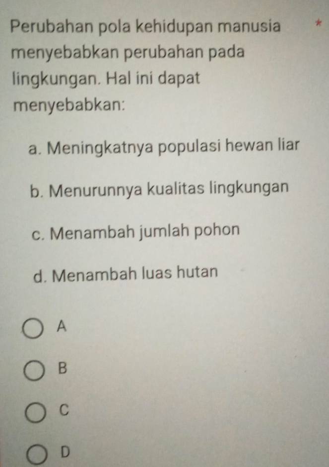 Perubahan pola kehidupan manusia
menyebabkan perubahan pada
lingkungan. Hal ini dapat
menyebabkan:
a. Meningkatnya populasi hewan liar
b. Menurunnya kualitas lingkungan
c. Menambah jumlah pohon
d. Menambah luas hutan
A
B
C
D