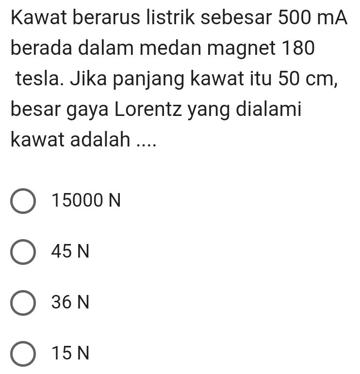 Kawat berarus listrik sebesar 500 mA
berada dalam medan magnet 180
tesla. Jika panjang kawat itu 50 cm,
besar gaya Lorentz yang dialami
kawat adalah ....
15000 N
45 N
36 N
15 N