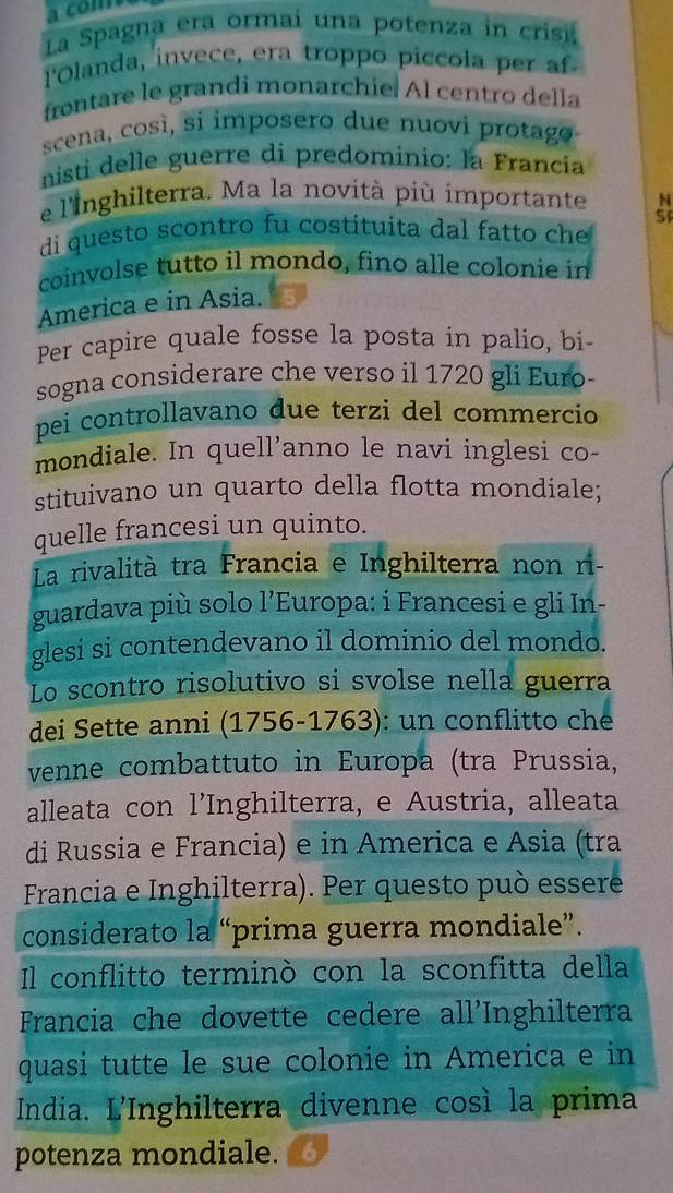 a com 
La Spagna era ormai una potenza in crisi 
l'Olanda, invece, era troppo piccola per af 
frontare le grandi monarchie. Al centro della 
scena, così, si imposero due nuovi protago 
nisti delle guerre di predominio: la Francia 
e l'Inghilterra. Ma la novità più importante N 
di questo scontro fu costituita dal fatto ch SF 
coinvolse tutto il mondo, fino alle colonie in 
America e in Asia. 
Per capire quale fosse la posta in palio, bi- 
sogna considerare che verso il 1720 gli Euro- 
pei controllavano due terzi del commercio 
mondiale. In quell’anno le navi inglesi co- 
stituivano un quarto della flotta mondiale; 
quelle francesi un quinto. 
La rivalità tra Francia e Inghilterra non ri- 
guardava più solo 1' Europa: i Francesi e gli In- 
glesi si contendevano il dominio del mondo. 
Lo scontro risolutivo si svolse nella guerra 
dei Sette anni (1756-1763): un conflitto che 
venne combattuto in Europa (tra Prussia, 
alleata con l’Inghilterra, e Austria, alleata 
di Russia e Francia) e in America e Asia (tra 
Francia e Inghilterra). Per questo può essere 
considerato la “prima guerra mondiale”. 
Il conflitto terminó con la sconfitta della 
Francia che dovette cedere all'Inghilterra 
quasi tutte le sue colonie in America e in 
India. L'Inghilterra divenne così la prima 
potenza mondiale.