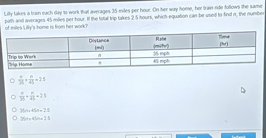 Lilly takes a train each day to work that averages 35 miles per hour. On her way home, her train ride follows the same
path and averages 45 miles per hour. If the total trip takes 2.5 hours, which equation can be used to find n, the number
of miles Lilly's home is from her work?
 n/35 *  n/45 =2.5
 n/35 + n/45 =2.5
35n+45n=2.5
35n* 45n=2.5
Culmit