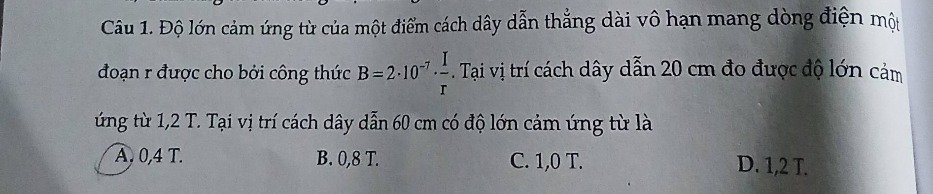 Độ lớn cảm ứng từ của một điểm cách dây dẫn thẳng dài vô hạn mang dòng điện một
đoạn r được cho bởi công thức B=2· 10^(-7)·  I/r . Tại vị trí cách dây dẫn 20 cm đo được độ lớn cảm
ứng từ 1,2 T. Tại vị trí cách dây dẫn 60 cm có độ lớn cảm ứng từ là
A, 0,4 T. B. 0,8 T. C. 1,0 T. D. 1,2 T.