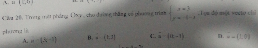 A. u(1;0). 
D
Câu 20, Trong mặt phẳng Oxy, cho đường thắng có phương trình beginarrayl x=3 y=-1-tendarray. Tọa độ một vectơ chi
phương là
B. vector u=(1;3) D.
A. overline u=(3;-1) C. overline u=(0,-1) vector u=(1,0)
(x-4-2x