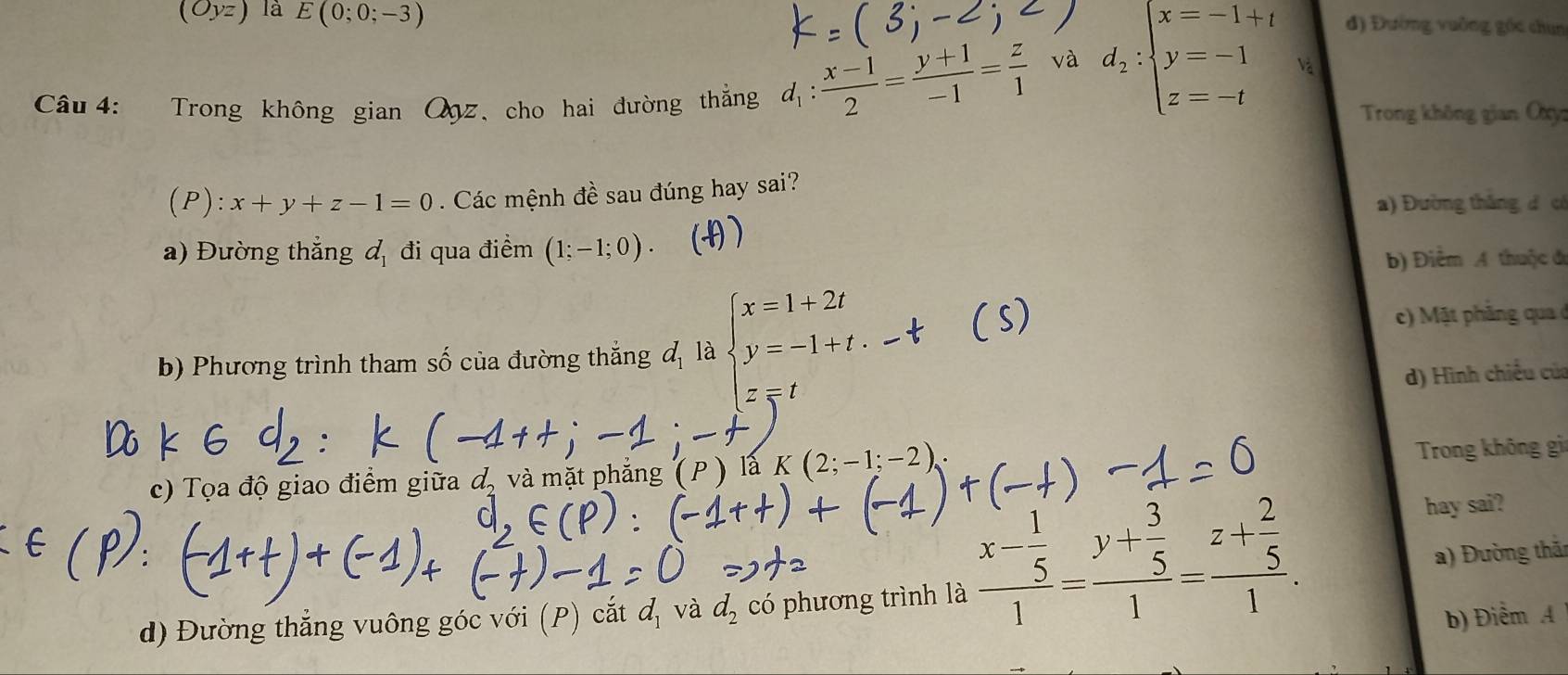 (Oyz) là E(0;0;-3) d) Đường vuỡng góc chun
Câu 4: Trong không gian Qqz, cho hai đường thắng d_1: (x-1)/2 = (y+1)/-1 = z/1 
và d_2:beginarrayl x=-1+t y=-1 z=-tendarray. Và
Trong không gian Oxy
):x+y+z-1=0. Các mệnh đề sau đúng hay sai?
a) Đường tháng d có
a) Đường thắng d_1 đi qua điểm (1;-1;0).
b) Điểm A thuộc đ
b) Phương trình tham số của đường thắng đ là beginarrayl x=1+2t y=-1+t.endarray.
c t ả q
d) Hình chiều của
z=1
c) Tọa độ giao điểm giữa d, và mặt phẳng (P ) là K(2;-1;-2) Trong không gi
hay sai?
a) Đường thải
d) Đường thẳng vuông góc với (P) cắt đ, và d_2 có phương trình là frac x- 1/5 1=frac y+ 3/5 1=frac z+ 2/5 1. b) Điểm A