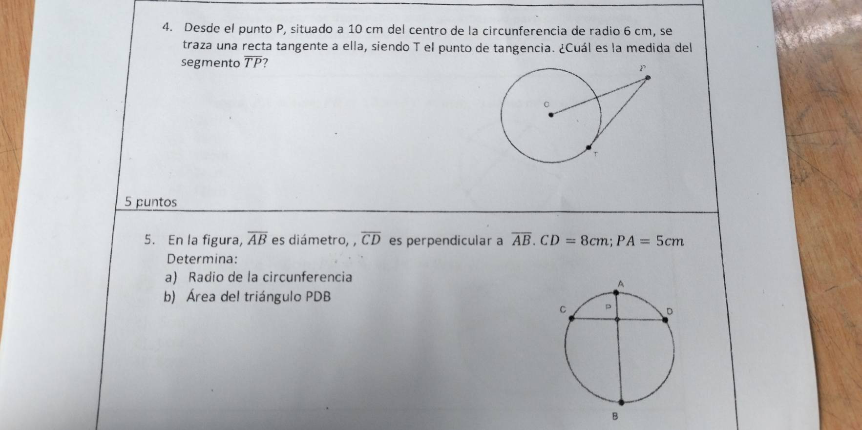 Desde el punto P, situado a 10 cm del centro de la circunferencia de radio 6 cm, se 
traza una recta tangente a ella, siendo T el punto de tangencia. ¿Cuál es la medida del 
segmento overline TP 7 
5 puntos 
5. En la figura, overline AB es diámetro, , overline CD es perpendicular a overline AB. CD=8cm; PA=5cm
Determina: 
a) Radio de la circunferencia 
b) Área del triángulo PDB