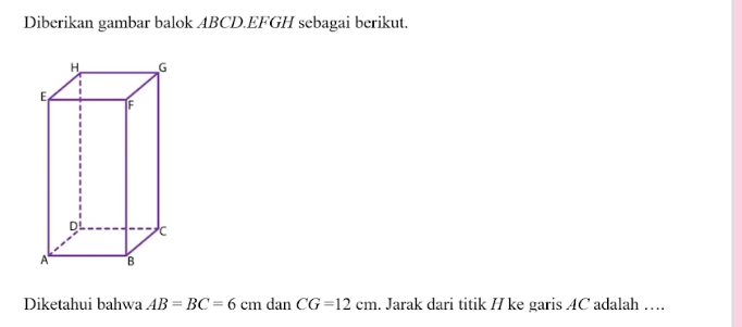 Diberikan gambar balok ABCD. EFGH sebagai berikut. 
Diketahui bahwa AB=BC=6cmdanCG=12cm. Jarak dari titik H ke garis AC adalah ….