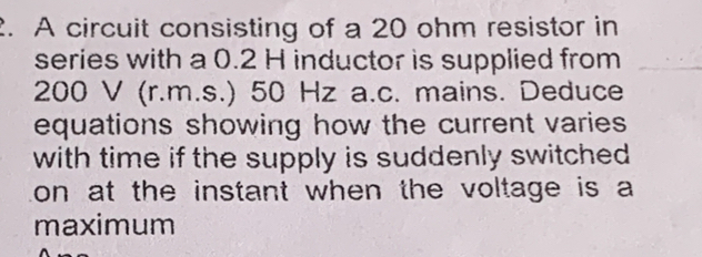 A circuit consisting of a 20 ohm resistor in 
series with a 0.2 H inductor is supplied from
200 V (r.m.s.) 50 Hz a.c. mains. Deduce 
equations showing how the current varies 
with time if the supply is suddenly switched . 
on at the instant when the voltage is a 
maximum