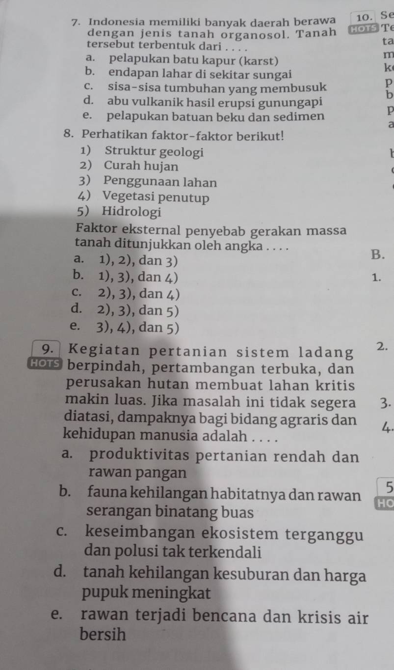 Indonesia memiliki banyak daerah berawa 10. Se
dengan jenis tanah organosol. Tanah HOTS T
ta
tersebut terbentuk dari . . . .
a. pelapukan batu kapur (karst)
m
k
b. endapan lahar di sekitar sungai
c. sisa-sisa tumbuhan yang membusuk
p
b
d. abu vulkanik hasil erupsi gunungapi
e. pelapukan batuan beku dan sedimen
p
a
8. Perhatikan faktor-faktor berikut!
1) Struktur geologi 1
2) Curah hujan
3 Penggunaan lahan
4 Vegetasi penutup
5 Hidrologi
Faktor eksternal penyebab gerakan massa
tanah ditunjukkan oleh angka . . . .
a. 1), 2), dan 3)
B.
b. 1), 3), dan 4) 1.
c. 2), 3), dan 4)
d. 2), 3), dan 5)
e. 3), 4), dan 5)
9. Kegiatan pertanian sistem ladang 2.
HOts berpindah, pertambangan terbuka, dan
perusakan hutan membuat lahan kritis
makin luas. Jika masalah ini tidak segera 3
diatasi, dampaknya bagi bidang agraris dan
kehidupan manusia adalah . . . .
a. produktivitas pertanian rendah dan
rawan pangan
5
b. fauna kehilangan habitatnya dan rawan HO
serangan binatang buas
c. keseimbangan ekosistem terganggu
dan polusi tak terkendali
d. tanah kehilangan kesuburan dan harga
pupuk meningkat
e. rawan terjadi bencana dan krisis air
bersih