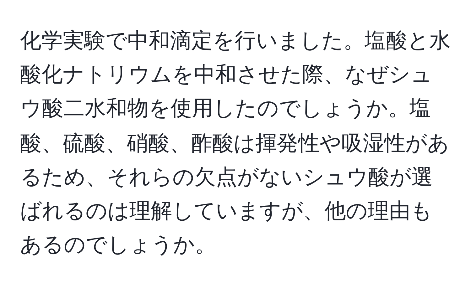 化学実験で中和滴定を行いました。塩酸と水酸化ナトリウムを中和させた際、なぜシュウ酸二水和物を使用したのでしょうか。塩酸、硫酸、硝酸、酢酸は揮発性や吸湿性があるため、それらの欠点がないシュウ酸が選ばれるのは理解していますが、他の理由もあるのでしょうか。