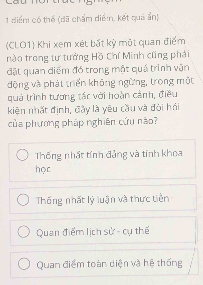 có thể (đã chấm điểm, kết quả ẩn)
(CLO1) Khi xem xét bất kỳ một quan điểm
nào trong tư tưởng Hồ Chí Minh cũng phải
đặt quan điểm đó trong một quá trình vận
động và phát triển không ngừng, trong một
quá trình tương tác với hoàn cảnh, điều
kiện nhất định, đây là yêu cầu và đòi hỏi
của phương pháp nghiên cứu nào?
Thống nhất tính đảng và tính khoa
học
Thống nhất lý luận và thực tiễn
Quan điểm lịch sử - cụ thể
Quan điểm toàn diện và hệ thống