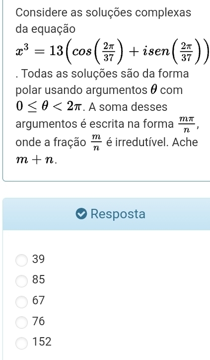 Considere as soluções complexas
da equação
x^3=13(cos ( 2π /37 )+isen( 2π /37 )). Todas as soluções são da forma
polar usando argumentos θ com
0≤ θ <2π. A soma desses
argumentos é escrita na forma  mπ /n , 
onde a fração  m/n  é irredutível. Ache
m+n. 
Resposta
39
85
67
76
152