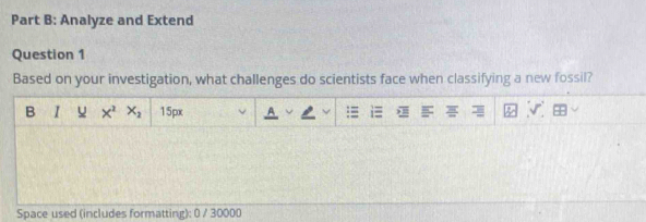 Analyze and Extend 
Question 1 
Based on your investigation, what challenges do scientists face when classifying a new fossil? 
B I X^2 X_2 15px 
Space used (includes formatting): 0 / 30000