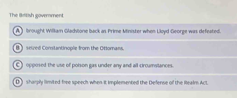 The British government
Abrought William Gladstone back as Prime Minister when Lloyd George was defeated.
B seized Constantinople from the Ottomans.
C ) opposed the use of poison gas under any and all circumstances.
D sharply limited free speech when it implemented the Defense of the Realm Act.