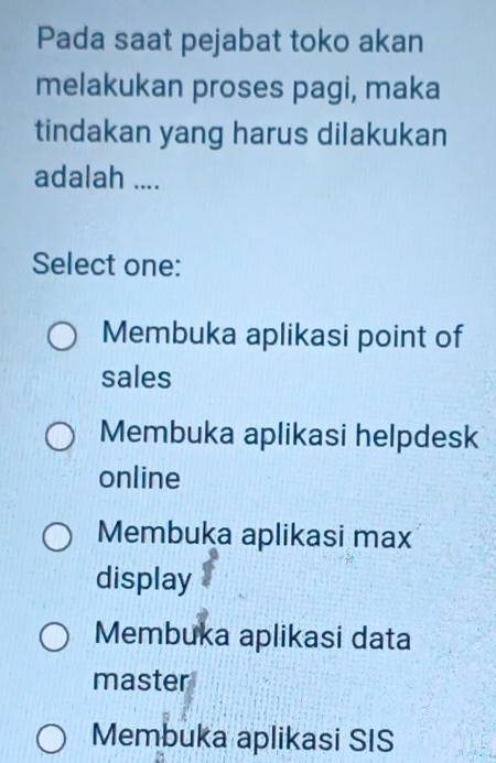 Pada saat pejabat toko akan
melakukan proses pagi, maka
tindakan yang harus dilakukan
adalah ....
Select one:
Membuka aplikasi point of
sales
Membuka aplikasi helpdesk
online
Membuka aplikasi max
display
Membuka aplikasi data
master
Membuka aplikasi SIS