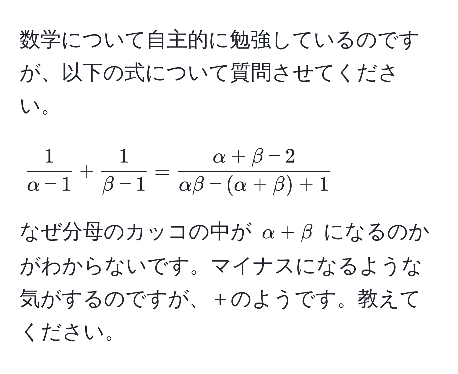 数学について自主的に勉強しているのですが、以下の式について質問させてください。  
[
 1/alpha - 1  +  1/beta - 1  =  (alpha + beta - 2)/alphabeta - (alpha + beta) + 1 
]  
なぜ分母のカッコの中が $alpha + beta$ になるのかがわからないです。マイナスになるような気がするのですが、＋のようです。教えてください。