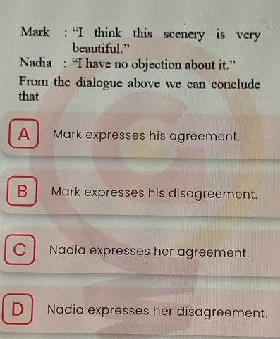 Mark : “I think this scenery is very
beautiful.”
Nadia : “I have no objection about it.”
From the dialogue above we can conclude
that
A Mark expresses his agreement.
B Mark expresses his disagreement.
C Nadia expresses her agreement.
D Nadia expresses her disagreement.