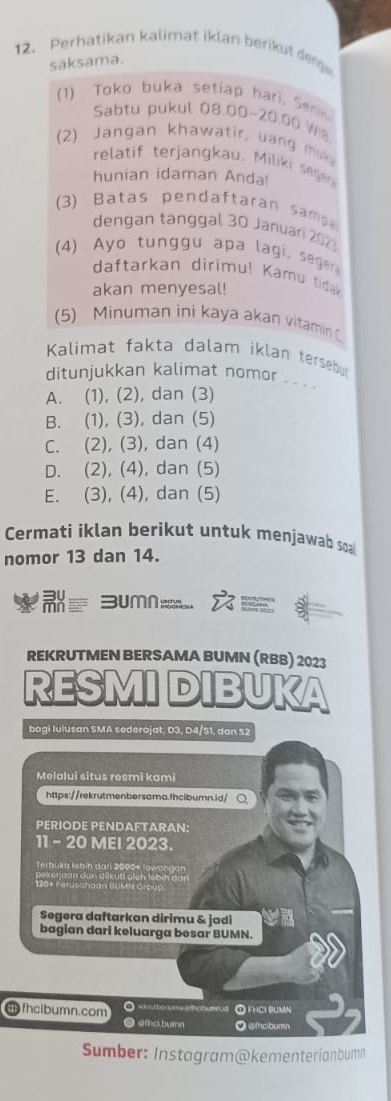 Perhatikan kalimat iklan berikut denge
saksama.
(1) Toko buka setiap hari. Serin
Sabtu pukul 08.00-20.00 W
(2) Jangan khawatir, uang muk
relatif terjangkau. Miliki segen
hunian idaman Anda!
(3) Batas pendaftaran samp
dengan tänggal 30 Januari 2023
(4) Ayo tunggu apa lagi, seger
daftarkan dirimu! Kamu tida
akan menyesal!
(5) Minuman ini kaya akan vitaminC
Kalimat fakta dalam iklan tersebu
ditunjukkan kalimat nomor . . . .
A. (1), (2), dan (3)
B. (1), (3), dan (5)
C. (2), (3), dan (4)
D. (2), (4), dan (5)
E. (3), (4), dan (5)
Cermati iklan berikut untuk menjawab soa
nomor 13 dan 14.
=um 
REKRUTMEN BERSAMA BUMN (RBB) 2023
RESMI DIBUKA
bagi Iulusan SMA sederajat, D3, D4/51, dan 52
Melalui situs resmi kami
https://rekrutmenbersama.fhcibumn.id/ ○
PERIODE PENDAFTARAN:
11 - 20 MEI 2023.
Terbuka lebin dar 2000 + lowangan
ae en d an dan allk uti aich l o b in d a r
120* Ferusongan (UMN Group.
Segera daftarkan dirimu & jadi
bagian dari keluarga besar BUMN.
fhcibumn.com O