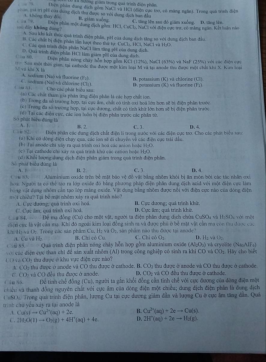 cu xu hưởng giảm trong quá trình điện phân.
( :u 78, Điện phân dung dịch gồm NaCl và HCl (điện cực trơ, có màng ngăn). Trong quá trình điện
phan, giá trị pH của đung dịch thu được so với dung dịch ban đầu
A. không thay đổi, B. giảm xuống C. tăng lên sau đó giàm xuống. D. tăng lên.
câu 79. Điện phân một dung dịch gồm: HCl, CuCl₂, NaCl với điện cực trờ, có màng ngăn. Kết luận nào
sau dây không đúng?
A Sau khi kết thúc quá trình điện phân, pH của dung dịch tăng so với dung dịch ban đầu.
B. Các chất bị điện phân lần lượt theo thứ tự: CuCl₂, HCl, NaCl và H_2O.
C. Các quả trình điện phân NaCl làm tăng pH của dung dịch.
D. Quả trình điện phân HCl làm giảm pH của dung dịch.
Cầu 80. Điện phân nóng chây hỗn hợp gồm KCl(12% ). NaCl ( 63% ) và NaF (25%) với các điện cực
10. Sau một thời gian, tại cathode thu được một kim loại M và tại anode thu được một chất khí X. Kim loại
M và khí X là
A. sodium (Na) và fluorine (F_2) B. potassium (K) và chlorine (Cl).
C. sodíum (Na) và chlorine (Cl₂). D. potassium (K) và fluorine (F_2)
Cau S1.  Cho các phát biểu sau:
(a) Các chất tham gia phản ứng điện phân là các hợp chất ion.
(b) Trong đa số trường hợp, tại cực âm, chất có tính oxi hoá lớn hơn sẽ bị điện phân trước.
(c) Trong đa số trường hợp, tại cực dương, chất có tính khử lớn hơn sẽ bị điện phân trước.
(d) Tại các điện cực, các ion luôn bị điện phân trước các phân tử.
Số phát biểu đúng là
A. 1. B. 2. C. 3. D. 4.
Cầu 92. Diện phân các dung dịch chất điện li trong nước với các điện cực trơ. Cho các phát biểu sau:
(a) Khi có dòng điện chạy qua, các ion sẽ di chuyển về các điện cực trái dấu.
(b) Tại anode chỉ xảy ra quá trình oxi hoá các anion hoặc H_2O.
(c) Tại cathode chỉ xảy ra quá trình khử các cation hoặc H_2O.
(d) Khổi lượng dung dịch điện phân giảm trong quá trình điện phân.
Số phát biểu đúng là
A. 1. B. 2. C. 3. D. 4.
Câu 83. Aluminium oxide trên bề mặt bảo vệ đồ vật bằng nhôm khỏi bị ăn mòn bởi các tác nhân oxi
hoá. Người ta có thể tạo ra lớp oxide đó bằng phương pháp điện phân dung dịch acid với một điện cực làm
bằng vật dụng nhôm cản tạo lớp màng oxide. Vật dụng bằng nhôm được nổi với điện cực nào của dòng điện
một chiều? Tại bề mặt nhôm xảy ra quá trình nào?
A. Cực dương; quá trình oxi hoá. B. Cực dương; quá trình khử.
C. Cực âm; quá trình oxi hoá. D. Cực âm; quá trình khử.
Cầα 84.  Để mạ đồng (Cu) cho một vật, người ta điện phân dung dịch chứa CuSO_4 và H_2SO_4 với một
diện cực là vật cần mạ. Khi đó ngoài kim loại đồng sinh ra và được phủ ở bề mặt vật cần mạ còn thu được các
Khí H₂ và O_2. Trong các sản phâm Cu.H_2 vaO_2. sản phầm nào thu được tại anode?
A. Cu và H_2. B. Chỉ có Cu C. Chỉ có O_2. D. H và O_2.
Cal 85.  Quá trình điện phân nóng chảy hỗn hợp gồm aluminium oxide (Al_2O_3) và cryolite (Na₃AlF6)
với các điện cực than chì để sản xuất nhôm (Al) trong công nghiệp có sinh ra khí CO và CO_2. Hãy cho biết
CO và CO_2 thu được ở khu vực điện cực nào?
A. CO2 thu được ở anode và CO thu được ở cathode. B. CO_2 thu được ở anode và CO thu được ở cathode.
C. CO_2 và CO đều thu được ở anode. D. CO_2 và CO đều thu được ở cathode.
Câu 86. Để tinh chế đồng (Cu) , người ta gắn khổi đồng cần tinh chế với cực dương của dòng điện một
hiều và thanh đồng nguyên chất với cực âm của dòng điện một chiều; dung địch điện phân là dung dịch
 uSO_4. Trong quả trình điện phân, lượng Cu tại cực dương giảm dần và lượng Cu ở cực âm tăng dẫn. Quá
trình chủ yểu xây ra tại anode là
A. Cu(s)to Cu^(2+)(aq)+2e. B. Cu^(2+)(aq)+2eto Cu(s).
D.
C. 2H_2O(l)to O_2(g)+4H^+(aq)+4e. 2H^+(aq)+2eto H_2(g).