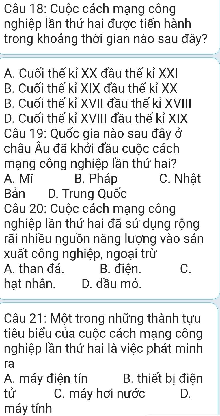 Cuộc cách mạng công
nghiệp lần thứ hai được tiến hành
trong khoảng thời gian nào sau đây?
A. Cuối thế kỉ XX đầu thế kỉ XXI
B. Cuối thế kỉ XIX đầu thế kỉ XX
B. Cuối thế kỉ XVII đầu thế kỉ XVIII
D. Cuối thế kỉ XVIII đầu thế kỉ XIX
Câu 19: Quốc gia nào sau đây ở
châu Âu đã khởi đầu cuộc cách
mạng công nghiệp lần thứ hai?
A. Mĩ B. Pháp C. Nhật
Bản D. Trung Quốc
Câu 20: Cuộc cách mạng công
nghiệp lần thứ hai đã sử dụng rộng
rãi nhiều nguồn năng lượng vào sản
xuất công nghiệp, ngoại trừ
A. than đá. B. điện. C.
hạt nhân. D. đầu mỏ.
Câu 21: Một trong những thành tựu
tiêu biểu của cuộc cách mạng công
nghiệp lần thứ hai là việc phát minh
ra
A. máy điện tín B. thiết bị điện
tử C. máy hơi nước D.
máy tính