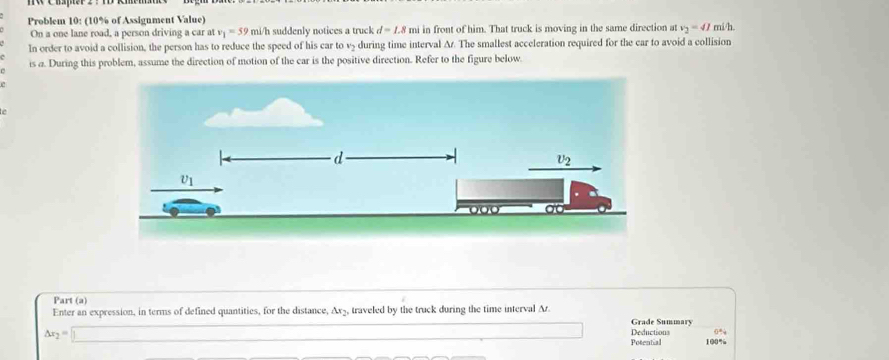 Problem 10: (10% of Assignment Value) mi/h.
On a one lane road, a person driving a car at v_1=59ml /h suddenly notices a truck d=1.8 mi in front of him. That truck is moving in the same direction at v_2=41
In order to avoid a collision, the person has to reduce the speed of his car to v5 during time interval Ar. The smallest acceleration required for the car to avoid a collision
is a. During this problem, assume the direction of motion of the car is the positive direction. Refer to the figure below.
Part (a)
Enter an expression, in terms of defined quantities, for the distance, Ax₃, traveled by the truck during the time interval Ar.
Grade Summary
△ x_2=□
Deductions 0%
Potential 100%