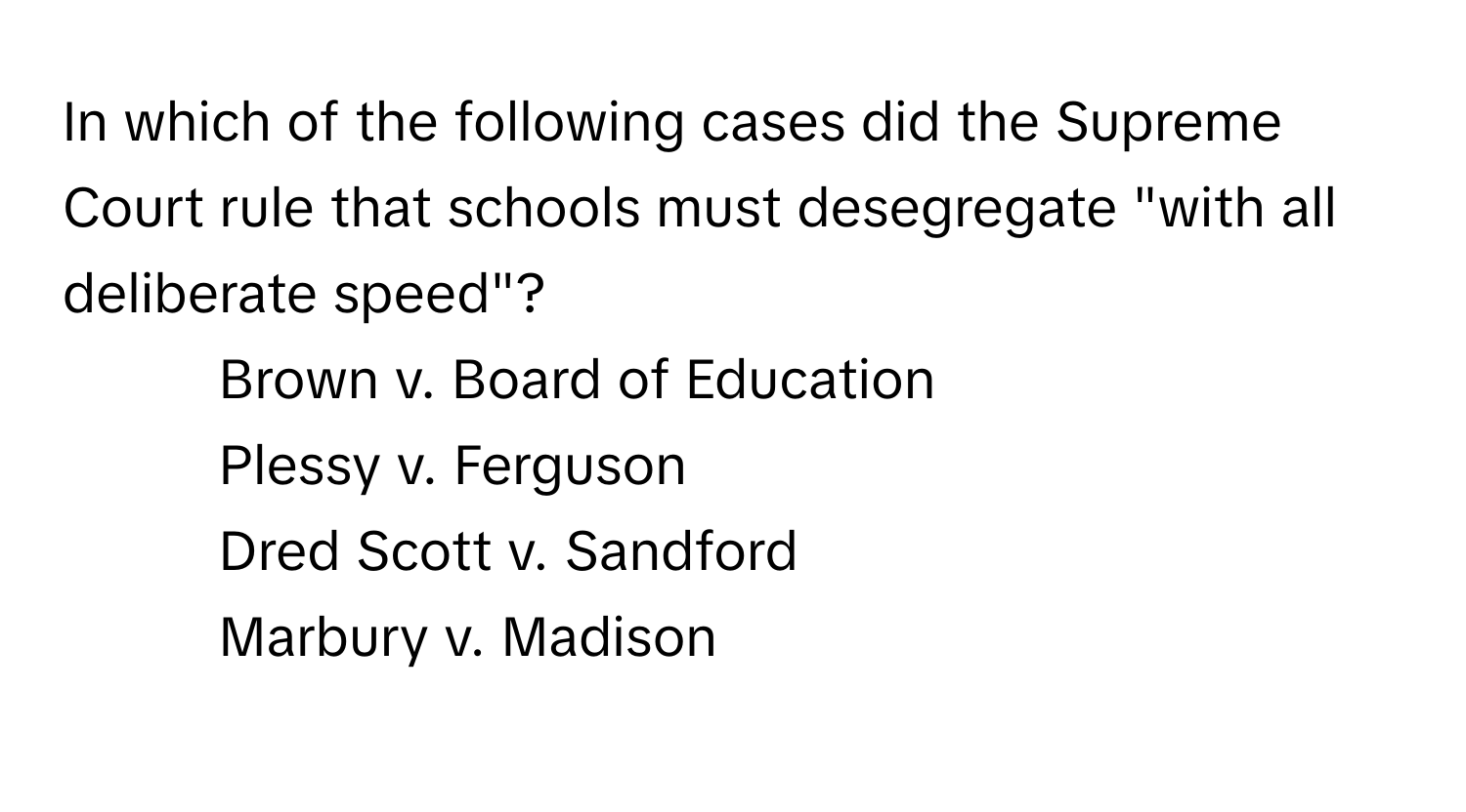 In which of the following cases did the Supreme Court rule that schools must desegregate "with all deliberate speed"?

1) Brown v. Board of Education 
2) Plessy v. Ferguson 
3) Dred Scott v. Sandford 
4) Marbury v. Madison