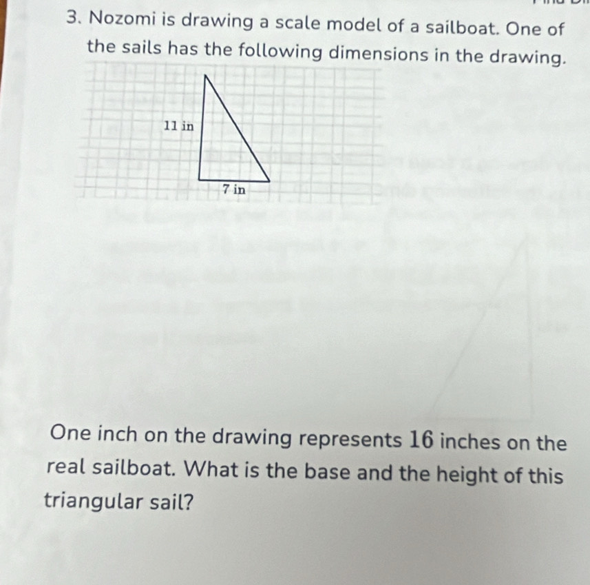 Nozomi is drawing a scale model of a sailboat. One of 
the sails has the following dimensions in the drawing.
One inch on the drawing represents 16 inches on the 
real sailboat. What is the base and the height of this 
triangular sail?