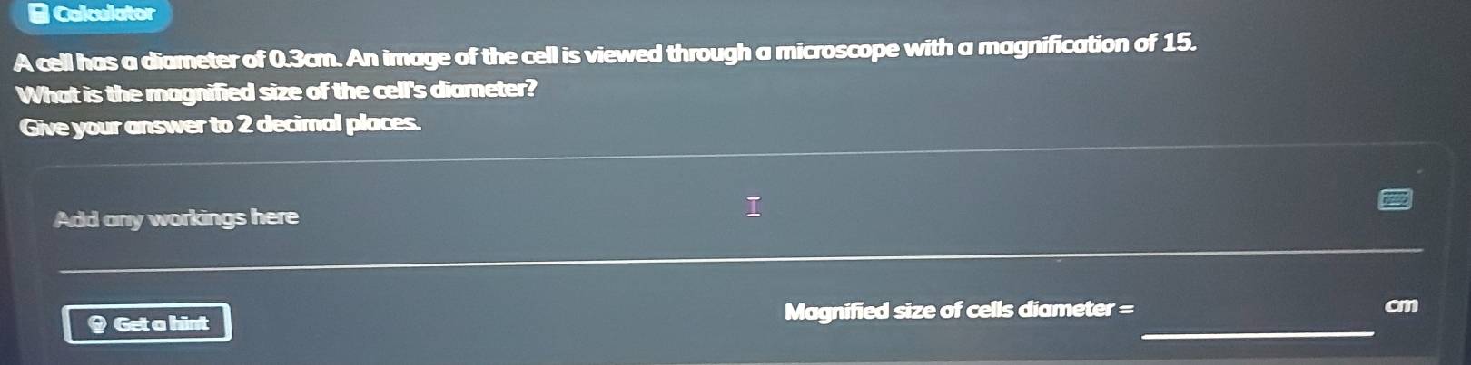 # Calculator 
A cell has a diameter of 0.3cm. An image of the cell is viewed through a microscope with a magnification of 15. 
What is the magnified size of the cell's diameter? 
Give your answer to 2 decimal places. 
Add any workings here 
# Get a hint Magnified size of cells diameter =_  cm