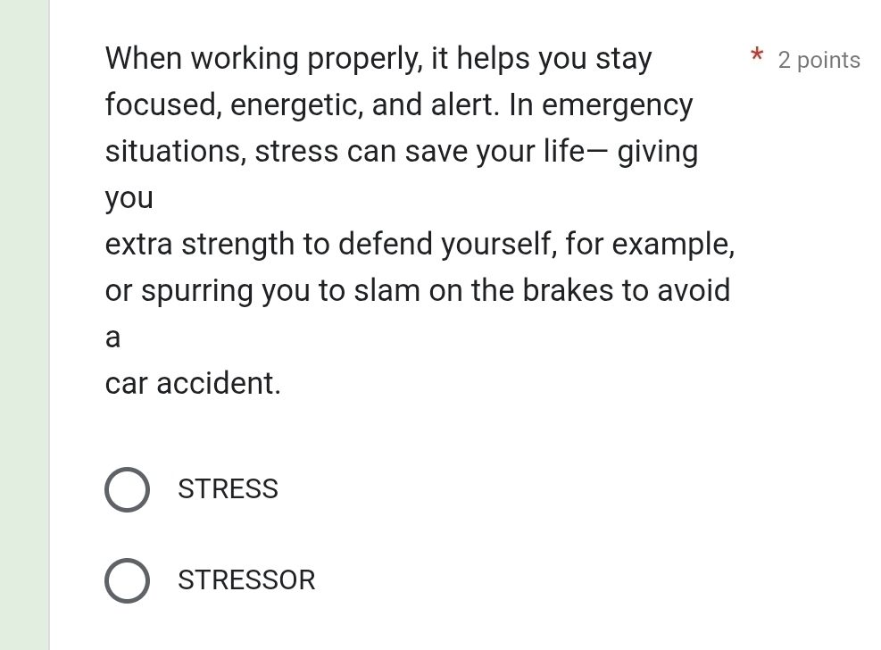 When working properly, it helps you stay 2 points
focused, energetic, and alert. In emergency
situations, stress can save your life— giving
you
extra strength to defend yourself, for example,
or spurring you to slam on the brakes to avoid
a
car accident.
STRESS
STRESSOR