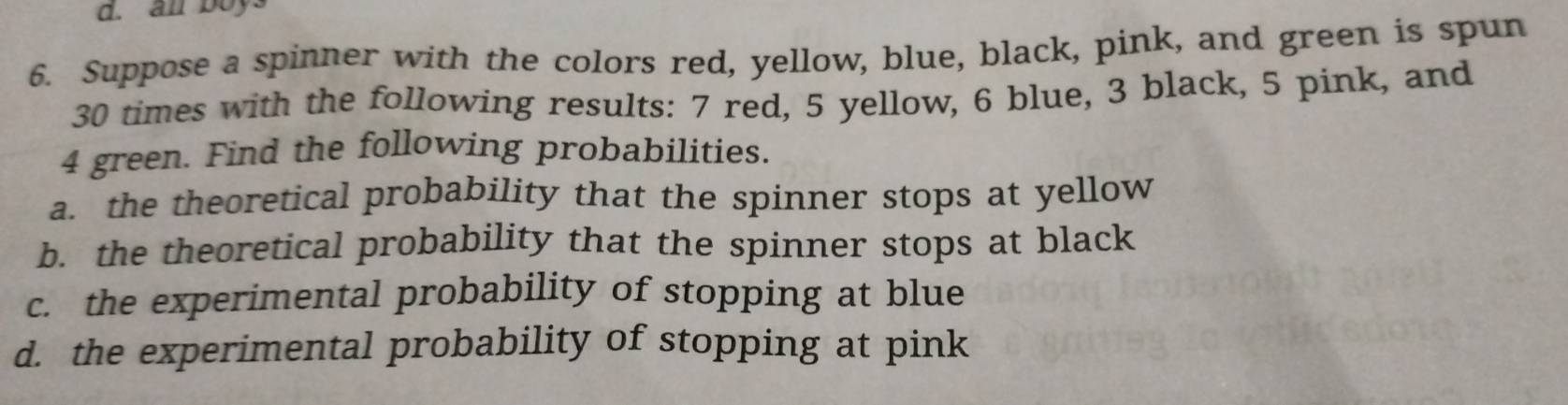 an boy. 
6. Suppose a spinner with the colors red, yellow, blue, black, pink, and green is spun
30 times with the following results: 7 red, 5 yellow, 6 blue, 3 black, 5 pink, and
4 green. Find the following probabilities. 
a. the theoretical probability that the spinner stops at yellow 
b. the theoretical probability that the spinner stops at black 
c. the experimental probability of stopping at blue 
d. the experimental probability of stopping at pink