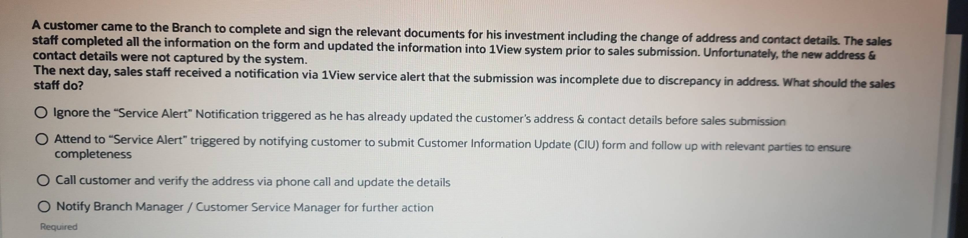 A customer came to the Branch to complete and sign the relevant documents for his investment including the change of address and contact details. The sales
staff completed all the information on the form and updated the information into 1View system prior to sales submission. Unfortunately, the new address &
contact details were not captured by the system.
The next day, sales staff received a notification via 1View service alert that the submission was incomplete due to discrepancy in address. What should the sales
staff do?
lgnore the “Service Alert” Notification triggered as he has already updated the customer’s address & contact details before sales submission
Attend to “Service Alert” triggered by notifying customer to submit Customer Information Update (CIU) form and follow up with relevant parties to ensure
completeness
Call customer and verify the address via phone call and update the details
Notify Branch Manager / Customer Service Manager for further action
Required