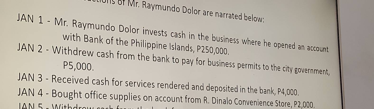 1011s of Mr. Raymundo Dolor are narrated below; 
JAN 1 - Mr. Raymundo Dolor invests cash in the business where he opened an account 
with Bank of the Philippine Islands, P250,000. 
JAN 2 - Withdrew cash from the bank to pay for business permits to the city government,
P5,000. 
JAN 3 - Received cash for services rendered and deposited in the bank, P4,000. 
JAN 4 - Bought office supplies on account from R. Dinalo Convenience Store, P2,000.