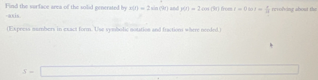 Find the surface area of the solid generated by x(t)=2sin (9t) and y(t)=2cos (9t) from t=0 to I= x/15  revolving about the 
-axis. 
(Express numbers in exact form. Use symbolic notation and fractions where needed.)
S=□